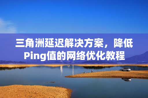 三角洲延迟解决方案，降低Ping值的网络优化教程