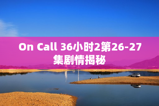 On Call 36小时2第26-27集剧情揭秘