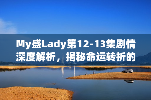 My盛Lady第12-13集剧情深度解析，揭秘命运转折的关键时刻