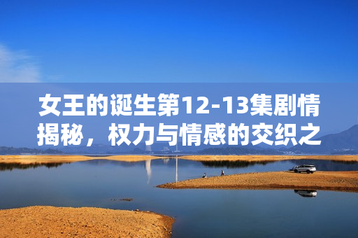 女王的诞生第12-13集剧情揭秘，权力与情感的交织之路