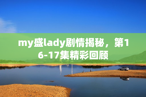 my盛lady剧情揭秘，第16-17集精彩回顾