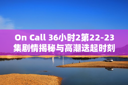On Call 36小时2第22-23集剧情揭秘与高潮迭起时刻介绍