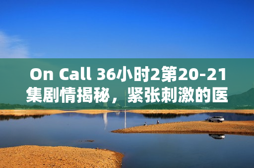 On Call 36小时2第20-21集剧情揭秘，紧张刺激的医疗救援行动与情感纠葛的交织
