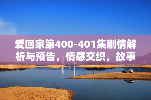 爱回家第400-401集剧情解析与预告，情感交织，故事高潮迭起