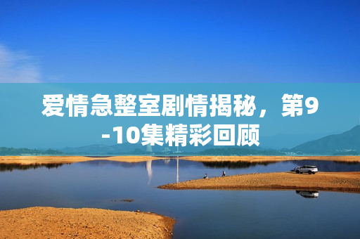 爱情急整室剧情揭秘，第9-10集精彩回顾
