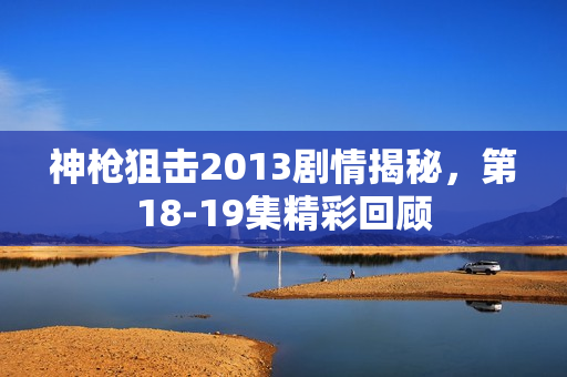 神枪狙击2013剧情揭秘，第18-19集精彩回顾