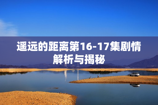 遥远的距离第16-17集剧情解析与揭秘