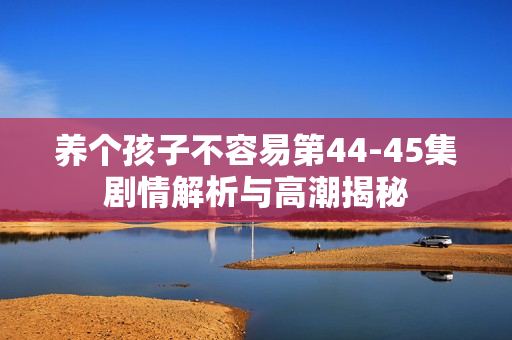 养个孩子不容易第44-45集剧情解析与高潮揭秘