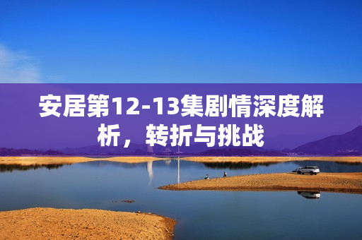 安居第12-13集剧情深度解析，转折与挑战