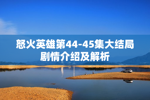 怒火英雄第44-45集大结局剧情介绍及解析