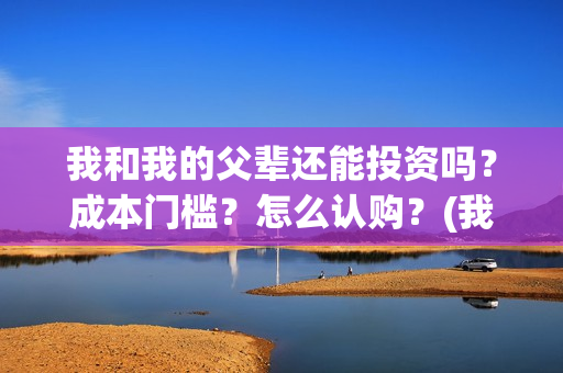 我和我的父辈还能投资吗？成本门槛？怎么认购？(我和我的父辈好不好)