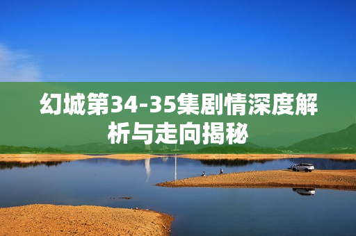 幻城第34-35集剧情深度解析与走向揭秘