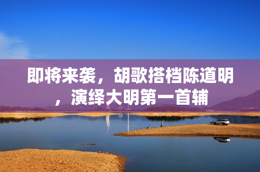 即将来袭，胡歌搭档陈道明，演绎大明第一首辅