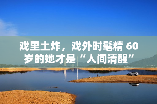 戏里土炸，戏外时髦精 60岁的她才是“人间清醒”