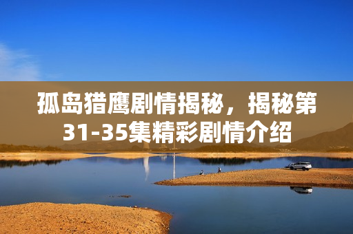 孤岛猎鹰剧情揭秘，揭秘第31-35集精彩剧情介绍