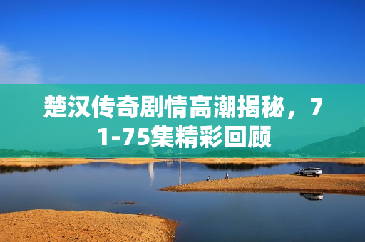 楚汉传奇剧情高潮揭秘，71-75集精彩回顾