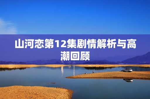 山河恋第12集剧情解析与高潮回顾