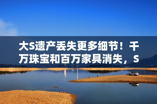 大S遗产丢失更多细节！千万珠宝和百万家具消失，S妈向马筱梅要钱