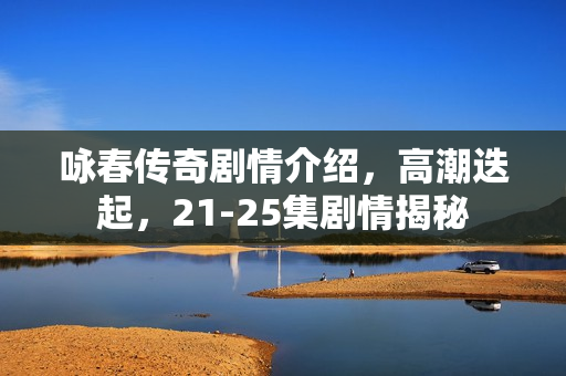 咏春传奇剧情介绍，高潮迭起，21-25集剧情揭秘