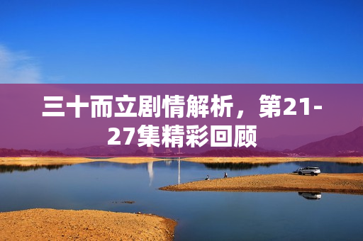 三十而立剧情解析，第21-27集精彩回顾