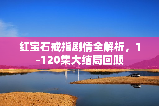 红宝石戒指剧情全解析，1-120集大结局回顾