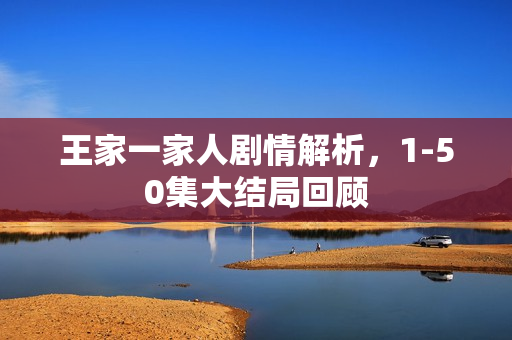 王家一家人剧情解析，1-50集大结局回顾