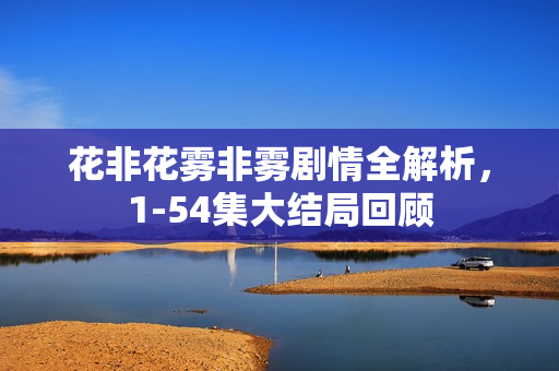 花非花雾非雾剧情全解析，1-54集大结局回顾