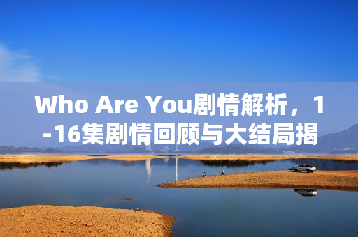Who Are You剧情解析，1-16集剧情回顾与大结局揭秘