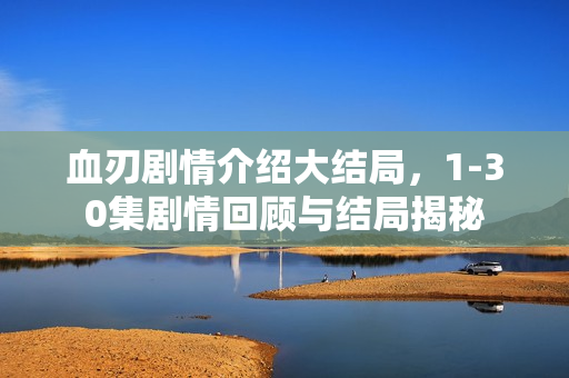 血刃剧情介绍大结局，1-30集剧情回顾与结局揭秘