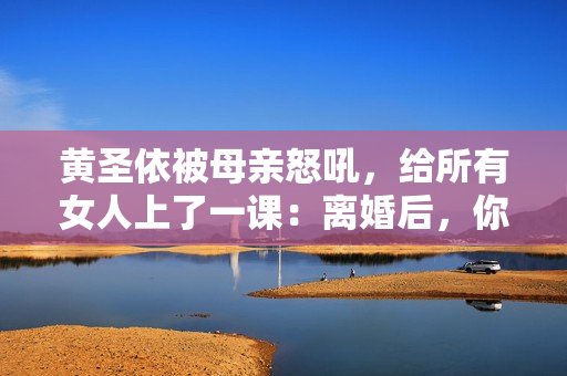 黄圣依被母亲怒吼，给所有女人上了一课：离婚后，你就没有家了