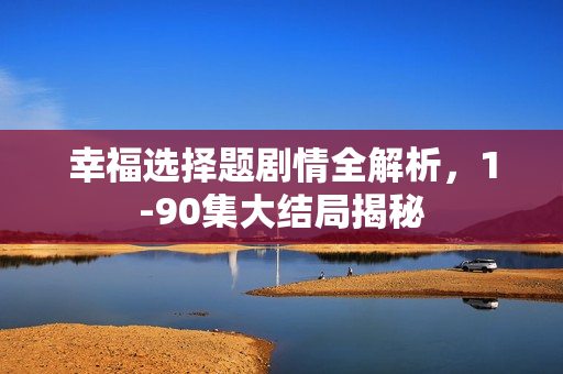 幸福选择题剧情全解析，1-90集大结局揭秘