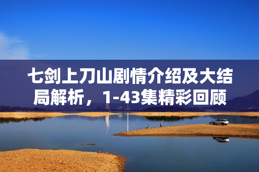 七剑上刀山剧情介绍及大结局解析，1-43集精彩回顾与结局揭秘