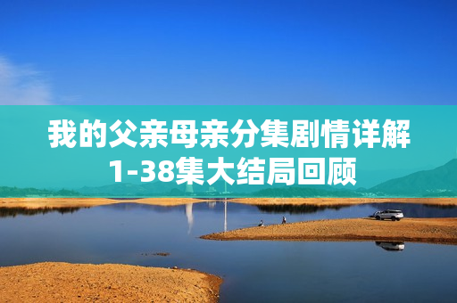 我的父亲母亲分集剧情详解 1-38集大结局回顾