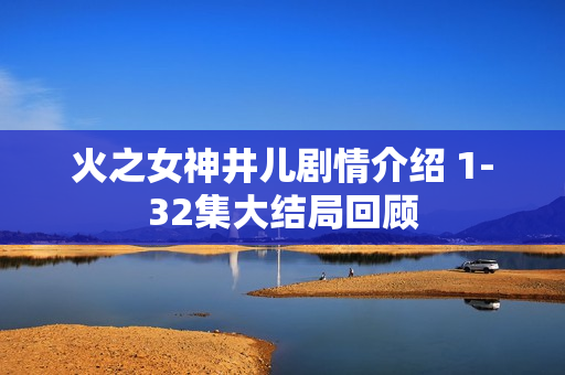 火之女神井儿剧情介绍 1-32集大结局回顾