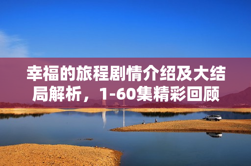 幸福的旅程剧情介绍及大结局解析，1-60集精彩回顾