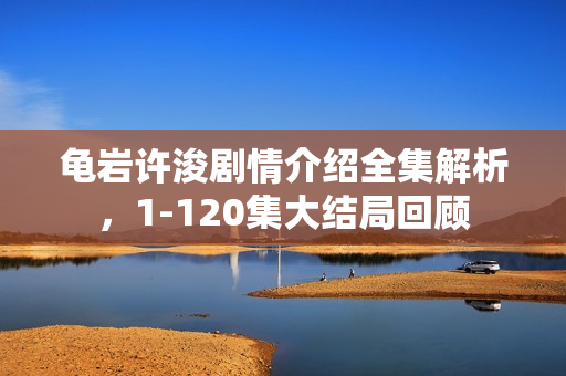 龟岩许浚剧情介绍全集解析，1-120集大结局回顾