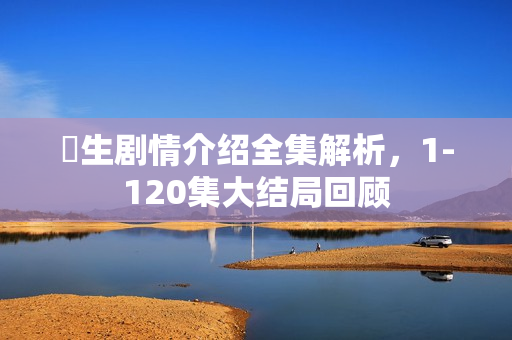 蔘生剧情介绍全集解析，1-120集大结局回顾