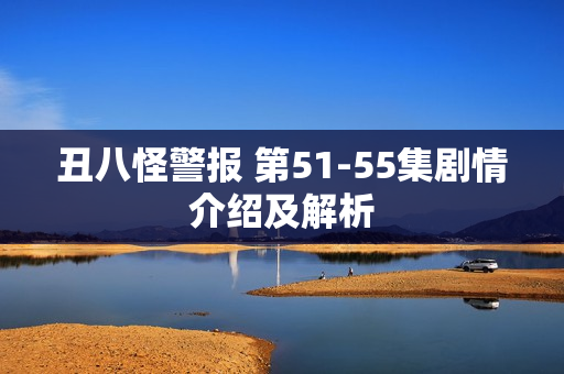 丑八怪警报 第51-55集剧情介绍及解析