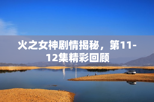 火之女神剧情揭秘，第11-12集精彩回顾