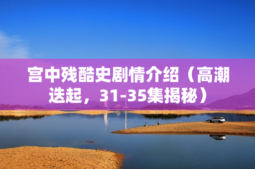 宫中残酷史剧情介绍(高潮迭起,31-35集揭秘) 宫中残酷史剧情介绍(高潮迭起,31-35集揭秘)