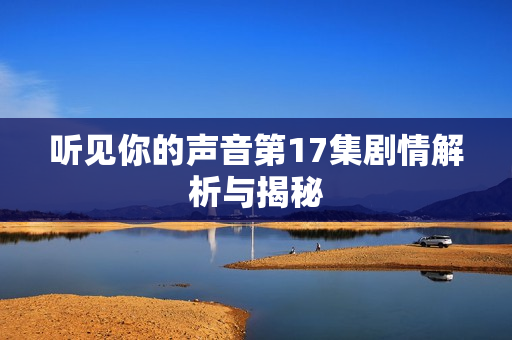 听见你的声音第17集剧情解析与揭秘