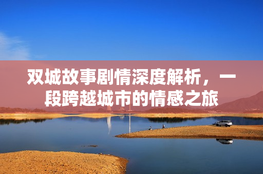 双城故事剧情深度解析，一段跨越城市的情感之旅