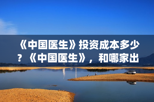 《中国医生》投资成本多少？《中国医生》，和哪家出品方公司签约？(《中国医生》口碑)