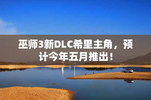 巫师3新DLC希里主角，预计今年五月推出！