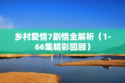 乡村爱情7剧情全解析（1-66集精彩回顾）