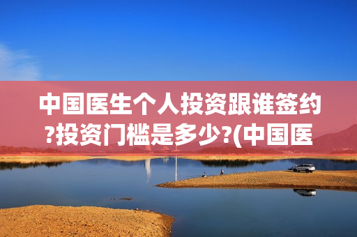 中国医生个人投资跟谁签约?投资门槛是多少?(中国医生投资方是谁)