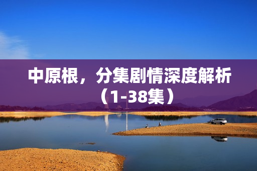 中原根，分集剧情深度解析（1-38集）