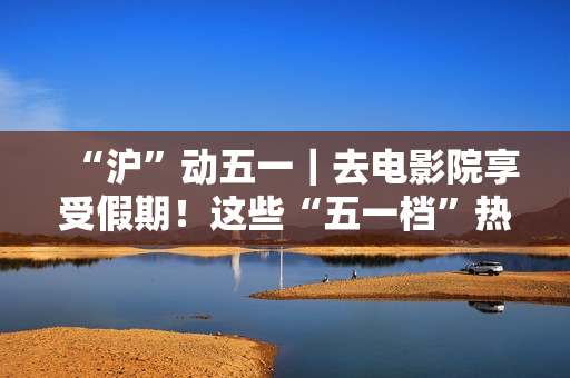 “沪”动五一｜去电影院享受假期！这些“五一档”热门片别错过