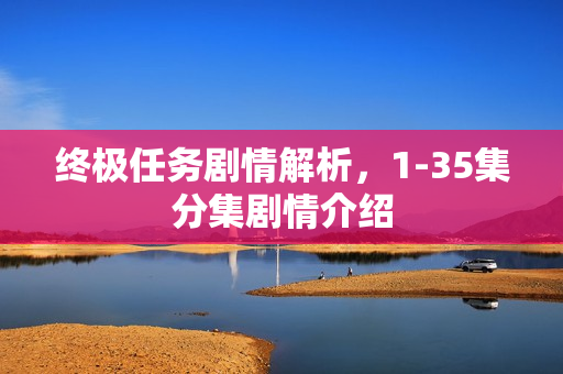终极任务剧情解析，1-35集分集剧情介绍