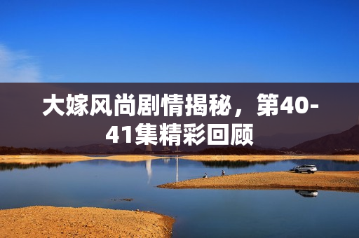 大嫁风尚剧情揭秘，第40-41集精彩回顾